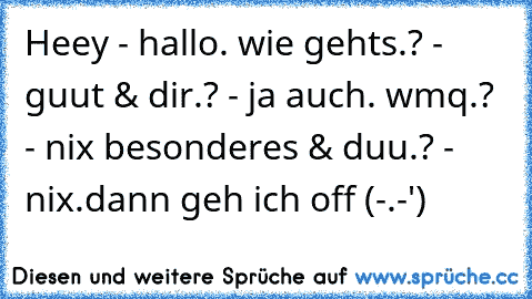 Heey - hallo. wie gehts.? - guut & dir.? - ja auch. wmq.? - nix besonderes & duu.? - nix.
dann geh ich off (-.-')