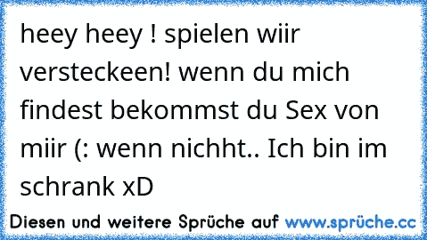 heey heey ! spielen wiir versteckeen! wenn du mich findest bekommst du Sex von miir (: wenn nichht.. Ich bin im schrank xD