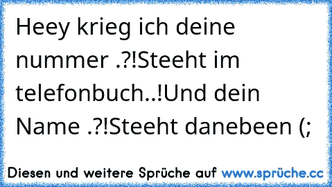 Heey krieg ich deine nummer .?!
Steeht im telefonbuch..!
Und dein Name .?!
Steeht danebeen (;