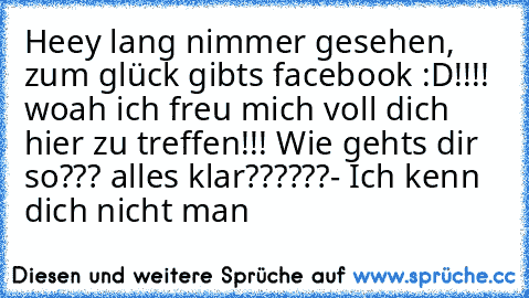 Heey lang nimmer gesehen, zum glück gibts facebook :D!!!! woah ich freu mich voll dich hier zu treffen!!! Wie gehts dir so??? alles klar??????
- 
Ich kenn dich nicht man