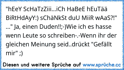 "hEeY ScHaTzZiii...iCh HaBeE hEuTää BiRtHdAyY:) sChäNkSt duU MiiR wAaS?!♥" ..." Ja, einen Duden!!;-)
Wie ich es hasse wenn Leute so schreiben-.-
Wenn ihr der gleichen Meinung seid..drückt "Gefällt mir" ;)