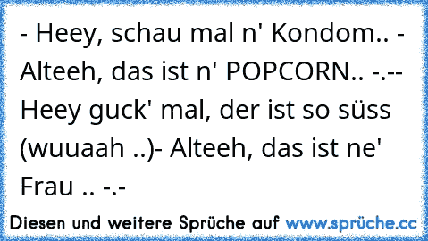 - Heey, schau mal n' Kondom.. ♥
- Alteeh, das ist n' POPCORN.. -.-
- Heey guck' mal, der ist so süss (wuuaah ..♥)
- Alteeh, das ist ne' Frau .. -.-