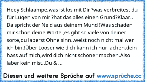 Heey Schlaampe,
was ist los mit Dir ?
was verbreitest du für Lügen von mir ?
hat das alles einen Grund?
Klaar.. Da spricht der Neid aus deinem Mund !
Was schaden mir schon deine Worte ,
es gibt so viele von deiner sorte,
du laberst Ohne sinn..
weist noch nicht mal wer ich bin.!
Über Looser wie dich kann ich nur lachen.
dein hass auf mich,wird dich nicht schöner machen.
Also laber kein mist..
Du...