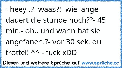 - heey .?
- waas?!
- wie lange dauert die stunde noch??
- 45 min.
- oh.. und wann hat sie angefanen.?
- vor 30 sek. du trottel! ^^
 - fuck xDD