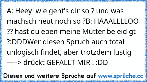 A: Heey ♥ wie geht's dir so ? und was machsch heut noch so ?
B: HAAALLLLOO ?? hast du eben meine Mutter beleidigt ?
:DDD
Wer diesen Spruch auch total unlogisch findet, aber trotzdem lustig -----> drückt GEFÄLLT MIR ! :DD