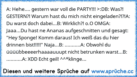 A: Hehe.... gestern war voll die PARTY!!! >:D
B: Was?! GESTERN?! Warum hast du mich nicht eingeladen?!?!
A: Du warst doch dabei...
B: Wirklich?! o.O OMG
A: Jaaa...Du hast ne Ananas aufgeschnitten und gesagt: "Hey Sponge! Komm daraus! Ich weiß das du hier drinnen bist!!!!!" Naja...
B: ...........
A: Obwohl du üüüübbeeeerhaaaauuupt nicht betrunken warst...
B: ...........
A: XDD Echt geil! ^^
*kli...