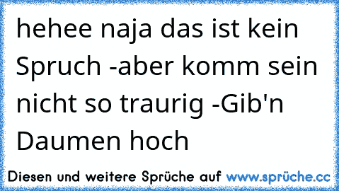 hehee naja das ist kein Spruch -aber komm sein nicht so traurig -Gib'n Daumen hoch