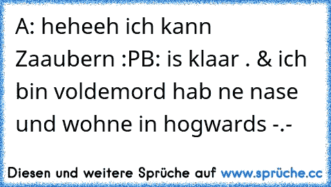 A: heheeh ich kann Zaaubern :P
B: is klaar . & ich bin voldemord hab ne nase und wohne in hogwards -.-