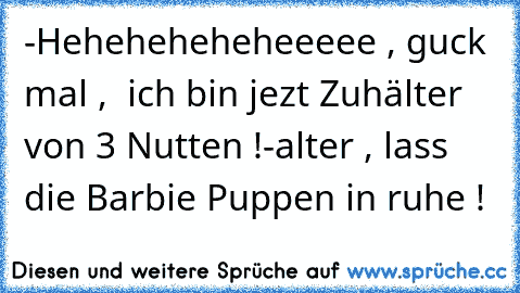 -Heheheheheheeeee , guck mal ,  ich bin jezt Zuhälter von 3 Nutten !
-alter , lass die Barbie Puppen in ruhe !