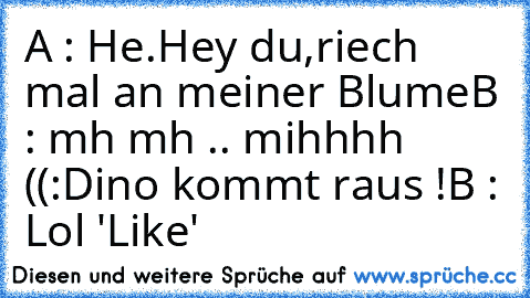 A : He.Hey du,riech mal an meiner Blume
B : mh mh .. mihhhh ((:
Dino kommt raus !
B : Lol 
'Like'