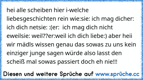 hei alle scheiben hier i-welche liebesgeschichten rein wie:
sie: ich mag dich
er: ich dich net
sie: :(
er:  ich mag dich nicht eweil
sie: weil??
er:weil ich dich liebe´:) ♥
aber heii wir mädls wissen genau das sowas zu uns kein einziger junge sagen würde also lasst den scheiß mal sowas passiert doch eh nie!!!