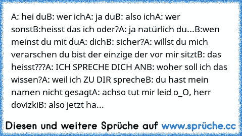 A: hei du
B: wer ich
A: ja du
B: also ich
A: wer sonst
B:heisst das ich oder?
A: ja natürlich du...
B:wen meinst du mit du
A: dich
B: sicher?
A: willst du mich verarschen du bist der einzige der vor mir sitzt
B: das heisst???
A: ICH SPRECHE DICH AN
B: woher soll ich das wissen?
A: weil ich ZU DIR spreche
B: du hast mein namen nicht gesagt
A: achso tut mir leid o_O, herr dovizki
B: also jetzt haben...