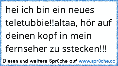 hei ich bin ein neues teletubbie!!
altaa, hör auf deinen kopf in mein fernseher zu sstecken!!!