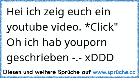 Hei ich zeig euch ein youtube video. *Click" Oh ich hab youporn geschrieben -.- xDDD