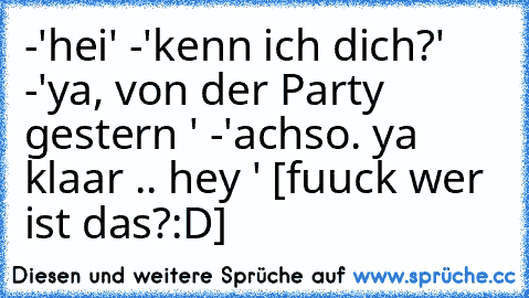 -'hei' -'kenn ich dich?' -'ya, von der Party gestern ' -'achso. ya klaar .. hey ' [fuuck wer ist das?:D]