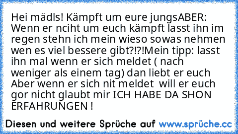 Hei mädls! 
Kämpft um eure jungs
ABER: Wenn er nciht um euch kämpft lasst ihn im regen stehn ich mein wieso sowas nehmen wen es viel bessere gibt?!?!
Mein tipp: lasst ihn mal wenn er sich meldet ( nach weniger als einem tag) dan liebt er euch Aber wenn er sich nit meldet  will er euch gor nicht glaubt mir ICH HABE DA SHON ERFAHRUNGEN !