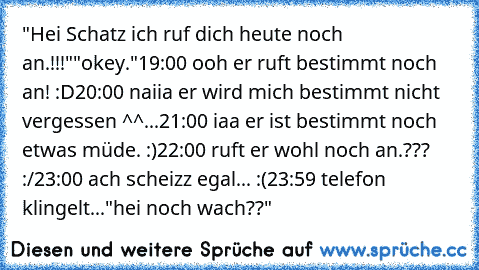 "Hei Schatz ich ruf dich heute noch an.!!!"
"okey.♥"
19:00 ooh er ruft bestimmt noch an! :D
20:00 naiia er wird mich bestimmt nicht vergessen ^^
...21:00 iaa er ist bestimmt noch etwas müde. :)
22:00 ruft er wohl noch an.??? :/
23:00 ach scheizz egal... :(
23:59 telefon klingelt..."hei noch wach??♥"