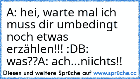 A: hei, warte mal ich muss dir umbedingt noch etwas   erzählen!!! :D
B: was??
A: ach...niichts!!