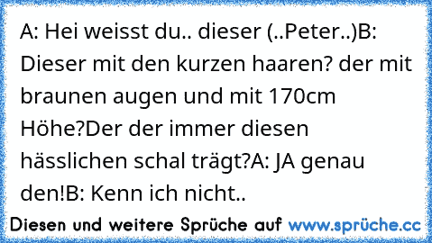 A: Hei weisst du.. dieser (..Peter..)
B: Dieser mit den kurzen haaren? der mit braunen augen und mit 170cm Höhe?Der der immer diesen hässlichen schal trägt?
A: JA genau den!
B: Kenn ich nicht..