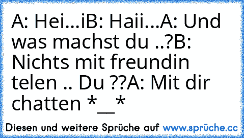 A: Hei...i
B: Haii...
A: Und was machst du ..?
B: Nichts mit freundin telen .. Du ??
A: Mit dir chatten *__*