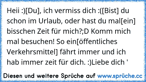 Heii :)
[Du], ich vermiss dich :(
[Bist] du schon im Urlaub, oder hast du mal
[ein] bisschen Zeit für mich?;D Komm mich mal besuchen! So ein
[öffentliches Verkehrsmittel] fährt immer und ich hab immer zeit für dich. :)
Liebe dich ♥'