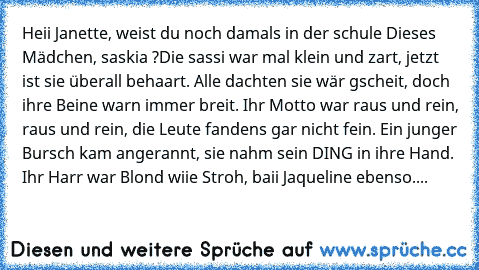 Heii Janette, weist du noch damals in der schule Dieses Mädchen, saskia ?
Die sassi war mal klein und zart, jetzt ist sie überall behaart. Alle dachten sie wär gscheit, doch ihre Beine warn immer breit. Ihr Motto war raus und rein, raus und rein, die Leute fandens gar nicht fein. Ein junger Bursch kam angerannt, sie nahm sein DING in ihre Hand. Ihr Harr war Blond wiie Stroh, baii Jaqueline ebenso....