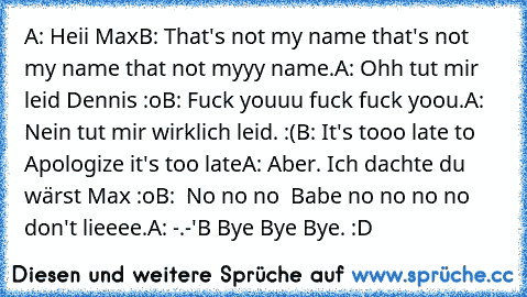 A: Heii Max
B: That's not my name that's not my name that not myyy name.
A: Ohh tut mir leid Dennis :o
B: Fuck youuu fuck fuck yoou.
A: Nein tut mir wirklich leid. :(
B: It's tooo late to Apologize it's too late
A: Aber. Ich dachte du wärst Max :o
B:  No no no  Babe no no no no don't lieeee.
A: -.-'
B Bye Bye Bye. :D