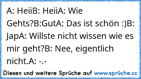 A: Heii
B: Heii
A: Wie Gehts?
B:Gut
A: Das ist schön :)
B: Jap
A: Willste nicht wissen wie es mir geht?
B: Nee, eigentlich nicht.
A: -.-