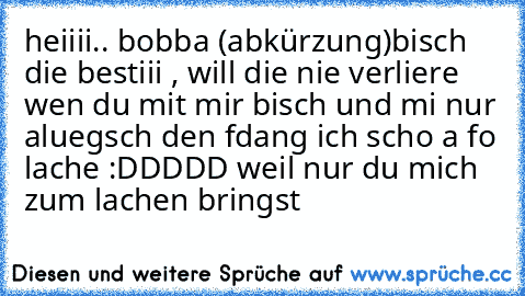 heiiii.. bobba (abkürzung)
bisch die bestiii , will die nie verliere wen du mit mir bisch und mi nur aluegsch den fdang ich scho a fo lache :DDDDD weil nur du mich zum lachen bringst ♥