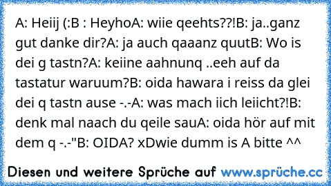 A: Heiij (:
B : Heyho
A: wiie qeehts??!
B: ja..ganz gut danke dir?
A: ja auch qaaanz quut
B: Wo is dei g tastn?
A: keiine aahnunq ..eeh auf da tastatur waruum?
B: oida hawara i reiss da glei dei q tastn ause -.-
A: was mach iich leiicht?!
B: denk mal naach du qeile sau
A: oida hör auf mit dem q -.-"
B: OIDA? xD
wie dumm is A bitte ^^