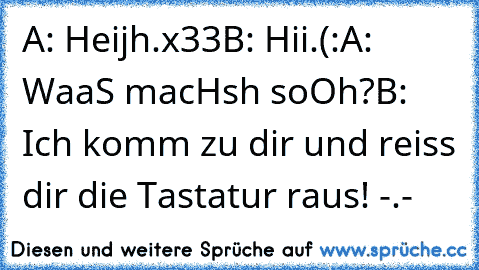 A: Heijh.x33
B: Hii.(:
A: WaaS macHsh soOh?
B: Ich komm zu dir und reiss dir die Tastatur raus! -.-