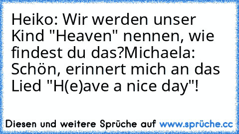 Heiko: Wir werden unser Kind "Heaven" nennen, wie findest du das?
Michaela: Schön, erinnert mich an das Lied "H(e)ave a nice day"!