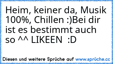 Heim, keiner da, Musik 100%, Chillen :)
Bei dir ist es bestimmt auch so ^^ LIKEEN  :D