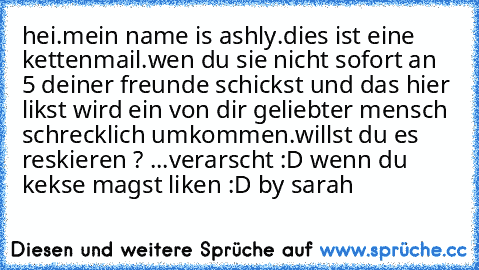 hei.
mein name is ashly.dies ist eine kettenmail.wen du sie nicht sofort an 5 deiner freunde schickst und das hier likst wird ein von dir geliebter mensch schrecklich umkommen.willst du es reskieren ? ...
verarscht :D wenn du kekse magst liken :D by sarah