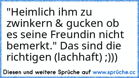 "Heimlich ihm zu zwinkern & gucken ob es seine Freundin nicht bemerkt." Das sind die richtigen (lachhaft) ;)))