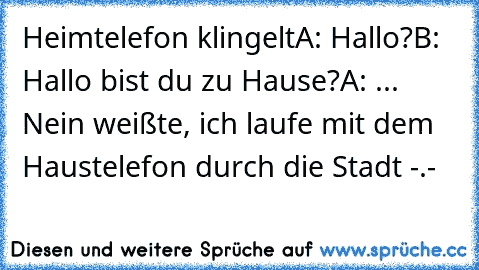 Heimtelefon klingelt
A: Hallo?
B: Hallo bist du zu Hause?
A: ... Nein weißte, ich laufe mit dem Haustelefon durch die Stadt -.-