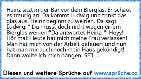 Heinz sitzt in der Bar vor dem Bierglas. Er schaut es traurig an. Da kommt Ludwig und trinkt das glas aus. Heinz beginnt zu weinen. Da sagt Ludwig: " Du musst doch nicht wegen einem Bierglas weinen!"
Da antwortet Heinz: "  Heyy! Hör mal! Heute hat mich meine Frau verlassen! Man hat mich von der Arbeit gefeuert und nun hat man mir auch noch mein Haus gekündigt! Dann wollte ich mich hängen. SEIL ...