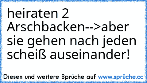 heiraten 2 Arschbacken-->aber sie gehen nach jeden scheiß auseinander!