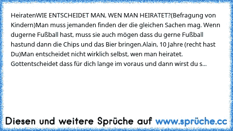 Heiraten
WIE ENTSCHEIDET MAN, WEN MAN HEIRATET?
(Befragung von Kindern)
Man muss jemanden finden der die gleichen Sachen mag. Wenn du
gerne Fußball hast, muss sie auch mögen dass du gerne Fußball hast
und dann die Chips und das Bier bringen.
Alain, 10 Jahre (recht hast Du)
Man entscheidet nicht wirklich selbst, wen man heiratet. Gott
entscheidet dass für dich lange im voraus und dann wirst du s...