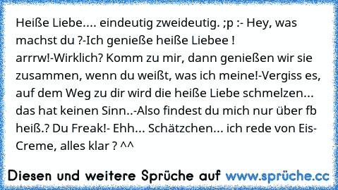 Heiße Liebe.... eindeutig zweideutig. ;p :
- Hey, was machst du ?
-Ich genieße heiße Liebee ! arrrw!
-Wirklich? Komm zu mir, dann genießen wir sie zusammen, wenn du weißt, was ich meine!
-Vergiss es, auf dem Weg zu dir wird die heiße Liebe schmelzen... das hat keinen Sinn..
-Also findest du mich nur über fb heiß.? Du Freak!
- Ehh... Schätzchen... ich rede von Eis- Creme, alles klar ? ^^