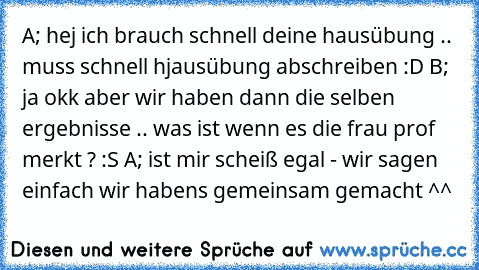 A; hej ich brauch schnell deine hausübung .. muss schnell hjausübung abschreiben :D B; ja okk aber wir haben dann die selben ergebnisse .. was ist wenn es die frau prof merkt ? :S A; ist mir scheiß egal - wir sagen einfach wir habens gemeinsam gemacht ^^