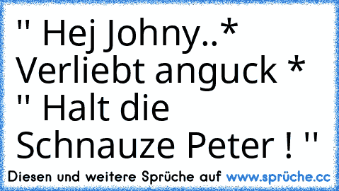 '' Hej Johny..* Verliebt anguck * ♥
'' Halt die Schnauze Peter ! ''