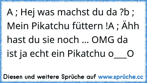 A ; Hej was machst du da ?
b ; Mein Pikatchu füttern !
A ; Ähh hast du sie noch ... OMG da ist ja echt ein Pikatchu o___O