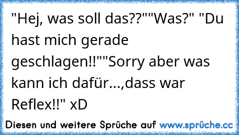 "Hej, was soll das??"
"Was?" "Du hast mich gerade geschlagen!!"
"Sorry aber was kann ich dafür...,dass war Reflex!!" xD