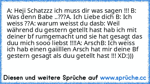 A: Heji Schatzzz ich muss dir was sagen !!! ♥
B: Was denn Babe ..???
A. Ich Liebe dich ♥
B: Ich weiss ??
A: warum weisst du das
b: Weil während du gestern getellt hast hab ich mit deiner bf rumgemacht und sie hat gesagt das duu mich sooo liebst !!!!
A: Arsch
B: Ich weiss ich hab einen gaiilllen Arsch hat mir deine Bf gestern gesagt als duu getellt hast !!! XD:)))