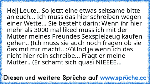 Hejj Leute.. So jetzt eine etwas seltsame bitte an euch... 
Ich muss das hier schreiben wegen einer Wette... 
Sie besteht darin: Wenn ihr hier mehr als 3000 mal
 liked muss ich mit der Mutter meines Freundes
 Sexspielzeug kaufen gehen.. (Ich muss sie auch noch fragen ob sie das mit mir macht.. ://)
Und ja wenn ich das nicht hier rein schreibe... Fragt er meine Mutter.. (Er schämt sich quasi NIE...