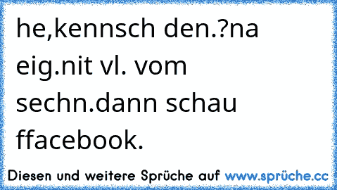 he,kennsch den.?
na eig.nit vl. vom sechn.
dann schau ffacebook.