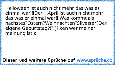 Helloween ist auch nicht mehr das was es einmal war!!!
Der 1.April ist auch nicht mehr das was er einmal war!!!
Was kommt als nächstes?
Ostern?Weihnachten?Silvester?Der eigene Geburtstag?!?
:( liken wer meiner meinung ist ):