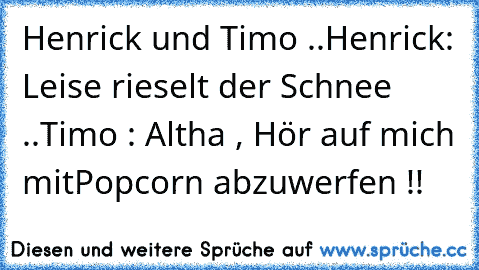 Henrick und Timo ..
Henrick: Leise rieselt der Schnee ..
Timo : Altha , Hör auf mich mit
Popcorn abzuwerfen !!