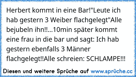 Herbert kommt in eine Bar!
"Leute ich hab gestern 3 Weiber flachgelegt"
Alle bejubeln ihn!!...10min später kommt eine frau in die bar und sagt: Ich hab gestern ebenfalls 3 Männer flachgelegt!!
Alle schreien: SCHLAMPE!!!